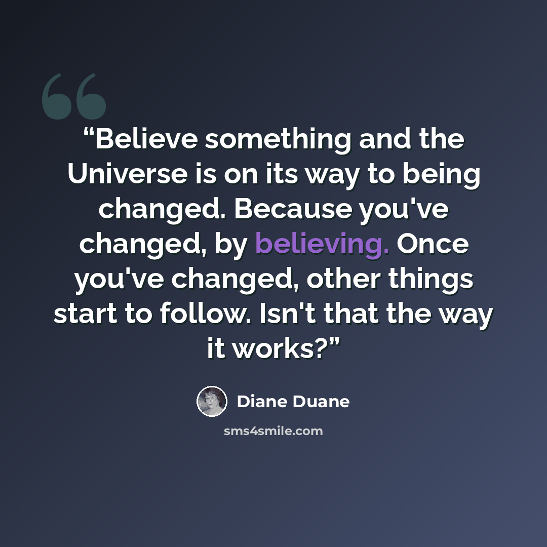 “Believe something and the Universe is on its way to being changed. Because you've changed, by believing. Once you've changed, other things start to follow. Isn't that the way it works?” quote by Diane Duane