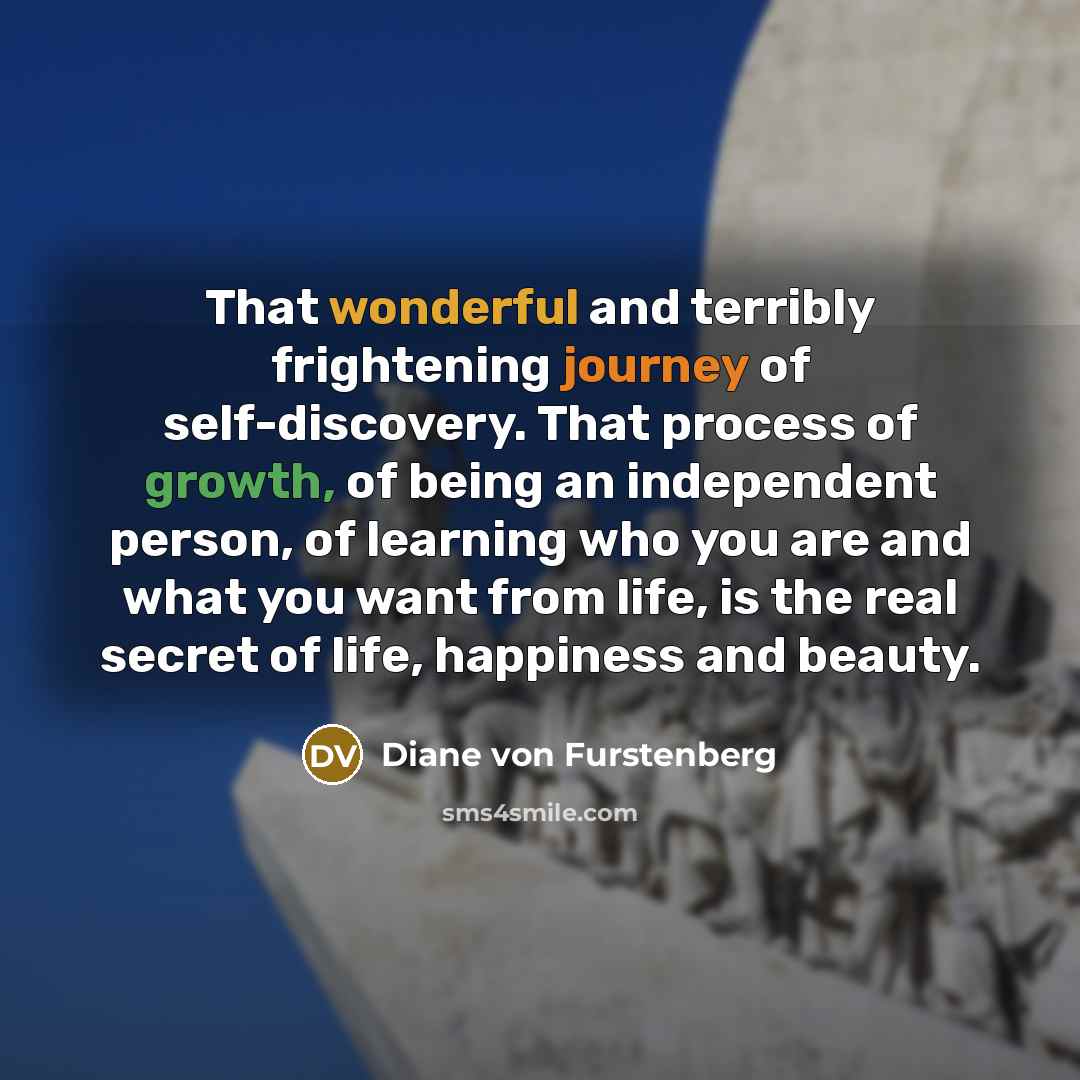 “That wonderful and terribly frightening journey of self-discovery. That process of growth, of being an independent person, of learning who you are and what you want from life, is the real secret of life, happiness and beauty.” quote by Diane von Furstenberg