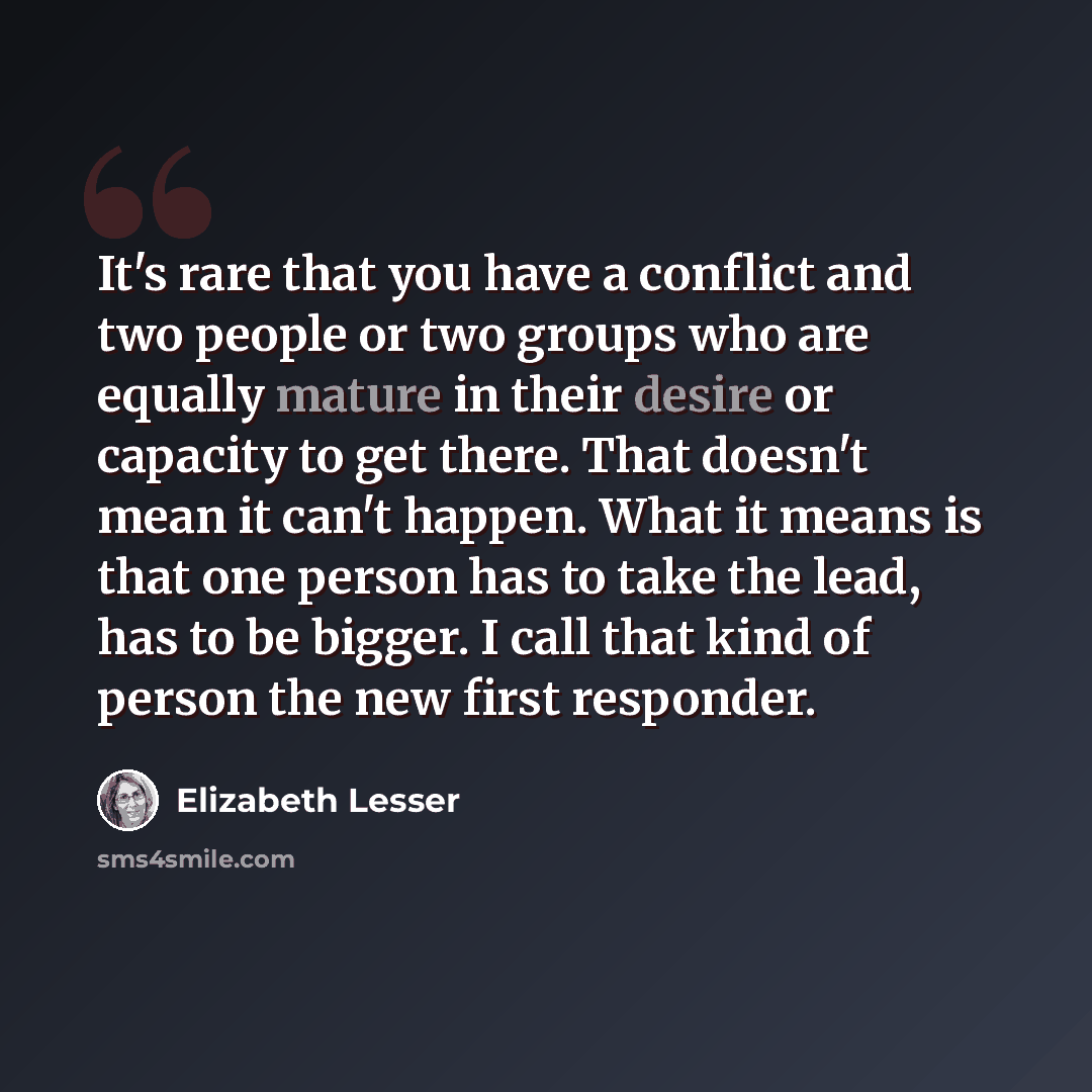 “It's rare that you have a conflict and two people or two groups who are equally mature in their desire or capacity to get there. That doesn't mean it can't happen. What it means is that one person has to take the lead, has to be bigger. I call that kind of person the new first responder.” quote by Elizabeth Lesser