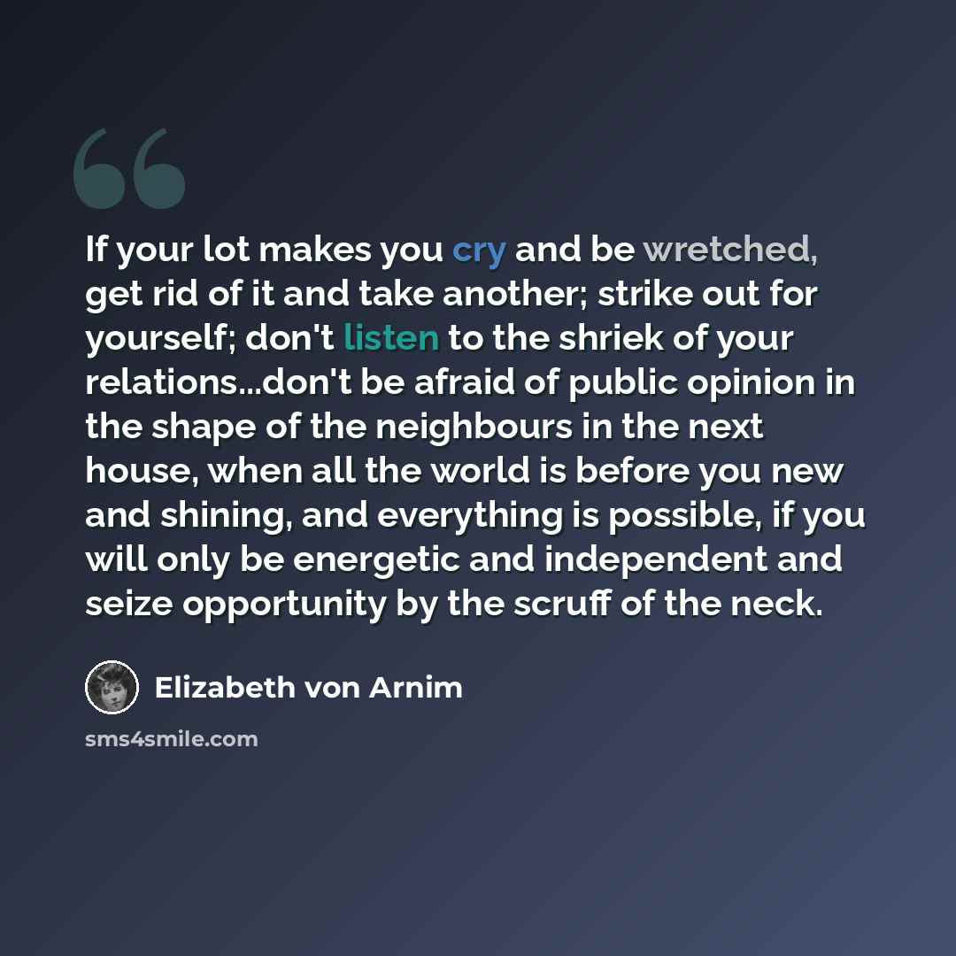 “If your lot makes you cry and be wretched, get rid of it and take another; strike out for yourself; don't listen to the shriek of your relations...don't be afraid of public opinion in the shape of the neighbours in the next house, when all the world is before you new and shining, and everything is…” quote by Elizabeth von Arnim