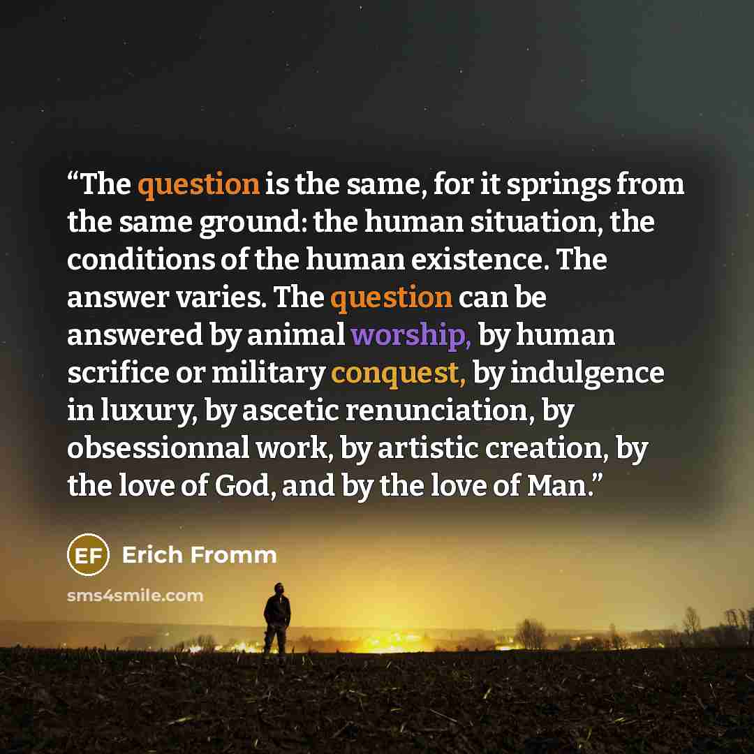“The question is the same, for it springs from the same ground: the human situation, the conditions of the human existence. The answer varies. The question can be answered by animal worship, by human scrifice or military conquest, by indulgence in luxury, by ascetic renunciation, by obsessionnal…” quote by Erich Fromm