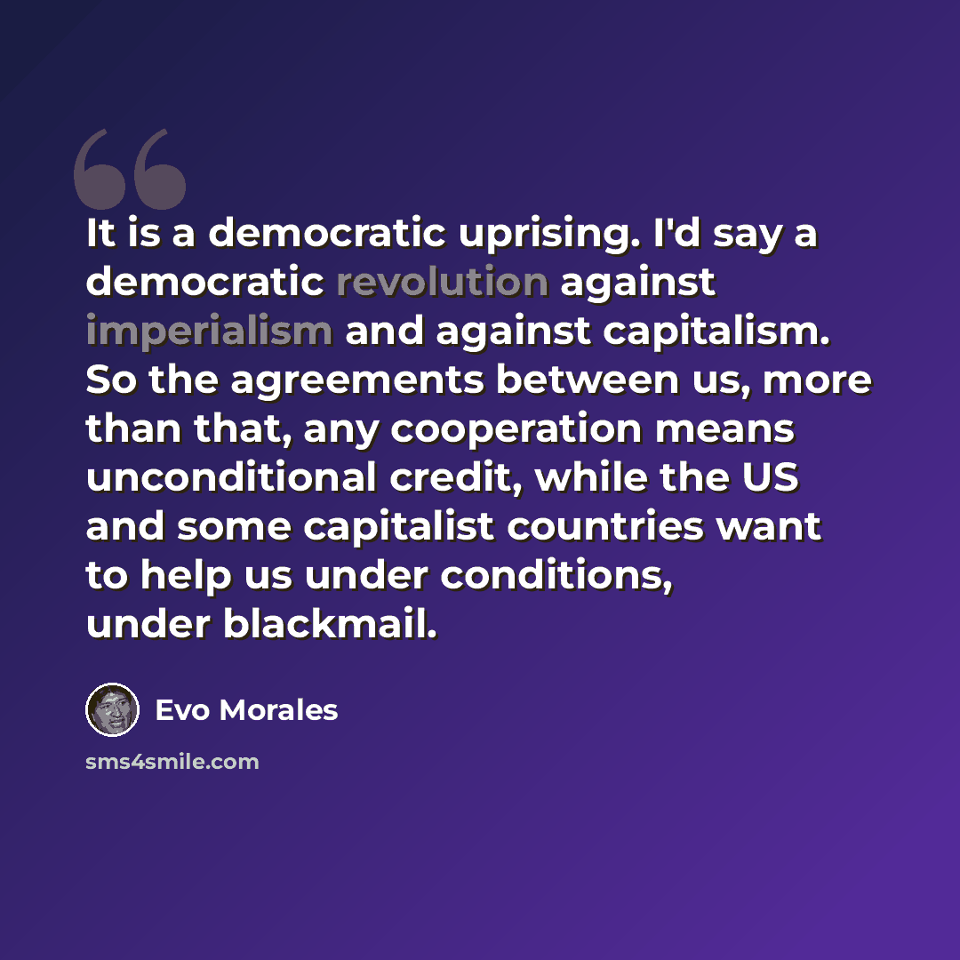 “It is a democratic uprising. I'd say a democratic revolution against imperialism and against capitalism. So the agreements between us, more than that, any cooperation means unconditional credit, while the US and some capitalist countries want to help us under conditions, under blackmail.” quote by Evo Morales