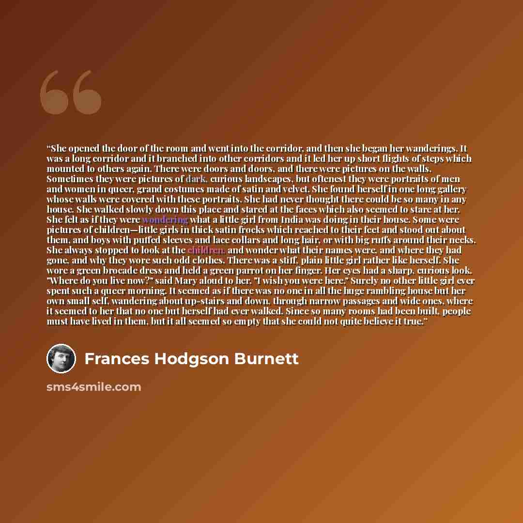 “She opened the door of the room and went into the corridor, and then she began her wanderings. It was a long corridor and it branched into other corridors and it led her up short flights of steps which mounted to others again. There were doors and doors, and there were pictures on the walls…” quote by Frances Hodgson Burnett