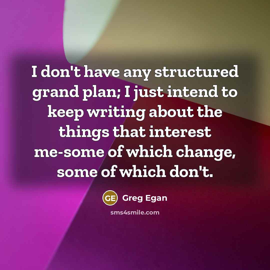 “I don't have any structured grand plan; I just intend to keep writing about the things that interest me-some of which change, some of which don't.” quote by Greg Egan