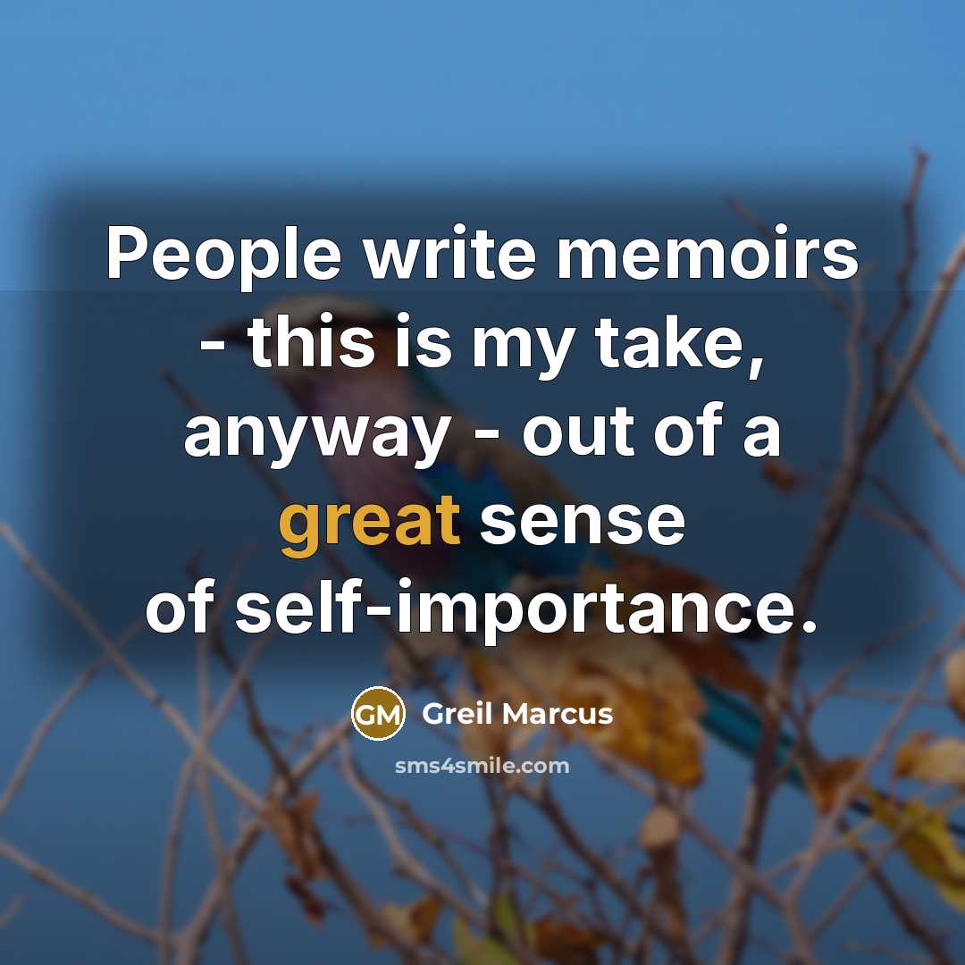 “People write memoirs - this is my take, anyway - out of a great sense of self-importance.” quote by Greil Marcus
