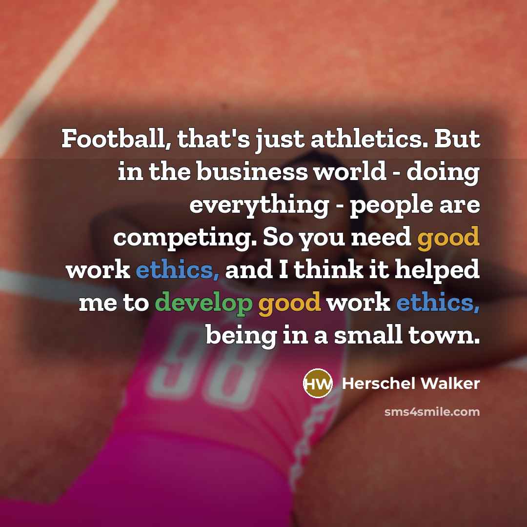 “Football, that's just athletics. But in the business world - doing everything - people are competing. So you need good work ethics, and I think it helped me to develop good work ethics, being in a small town.” quote by Herschel Walker
