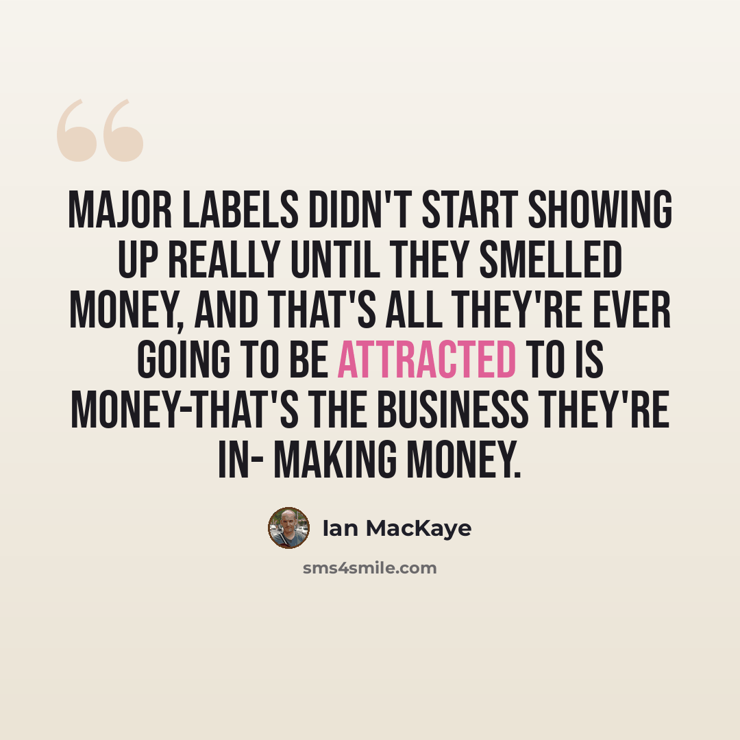 “Major labels didn't start showing up really until they smelled money, and that's all they're ever going to be attracted to is money-that's the business they're in- making money.” quote by Ian MacKaye