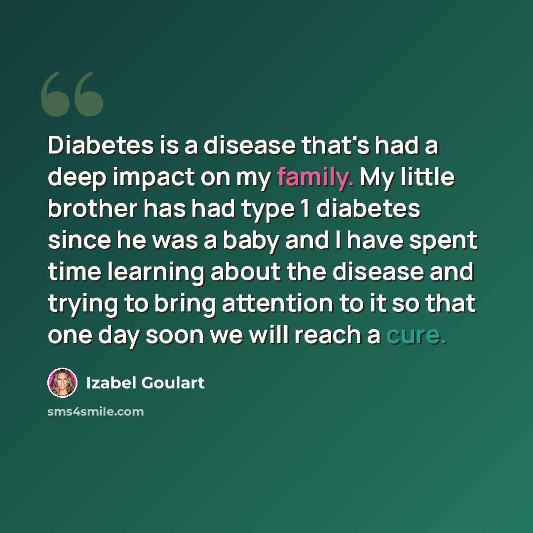 “Diabetes is a disease that's had a deep impact on my family. My little brother has had type 1 diabetes since he was a baby and I have spent time learning about the disease and trying to bring attention to it so that one day soon we will reach a cure.” quote by Izabel Goulart