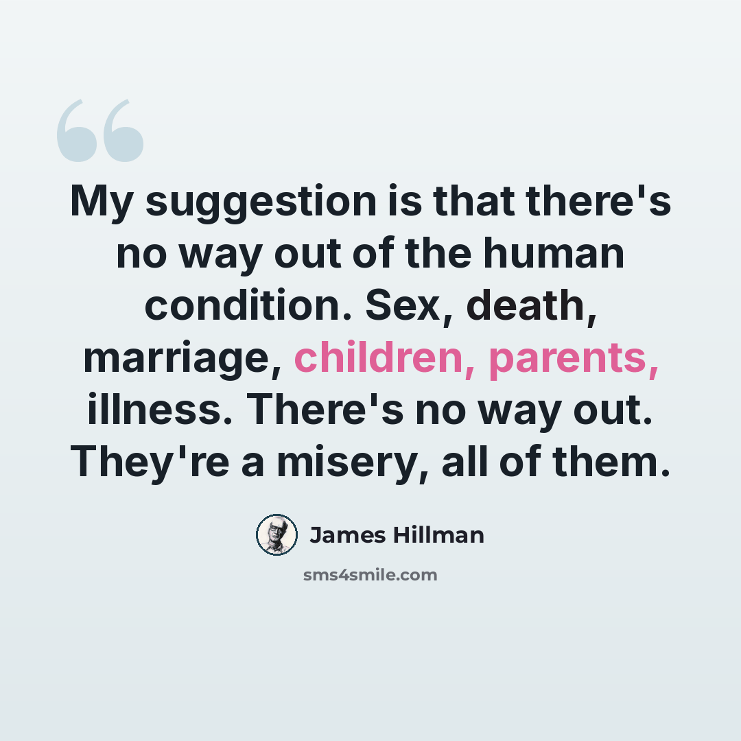 “My suggestion is that there's no way out of the human condition. Sex, death, marriage, children, parents, illness. There's no way out. They're a misery, all of them.” quote by James Hillman