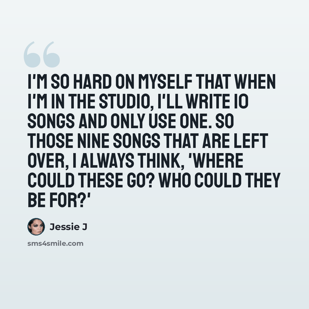 “I'm so hard on myself that when I'm in the studio, I'll write 10 songs and only use one. So those nine songs that are left over, I always think, 'Where could these go? Who could they be for?'” quote by Jessie J