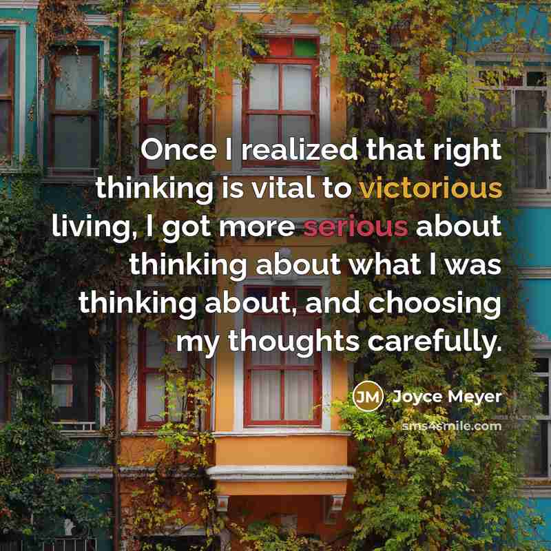 “Once I realized that right thinking is vital to victorious living, I got more serious about thinking about what I was thinking about, and choosing my thoughts carefully.” quote by Joyce Meyer