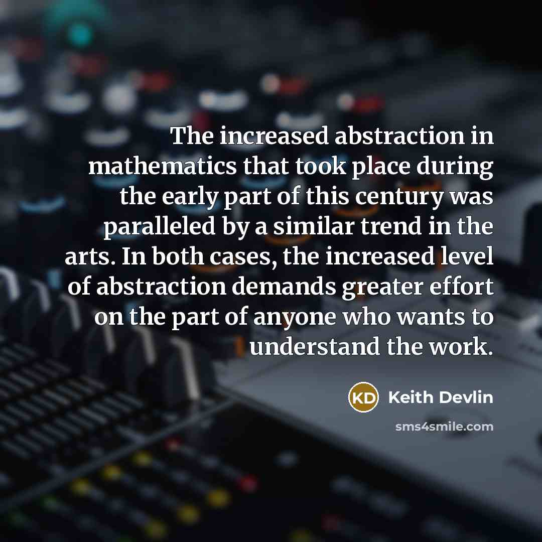 “The increased abstraction in mathematics that took place during the early part of this century was paralleled by a similar trend in the arts. In both cases, the increased level of abstraction demands greater effort on the part of anyone who wants to understand the work.” quote by Keith Devlin