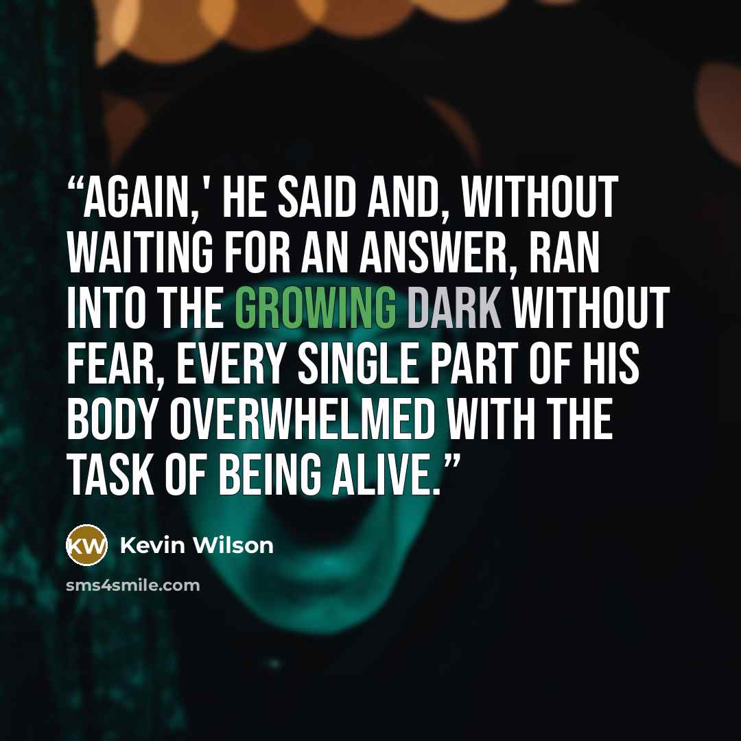 “Again,' he said and, without waiting for an answer, ran into the growing dark without fear, every single part of his body overwhelmed with the task of being alive.” quote by Kevin Wilson