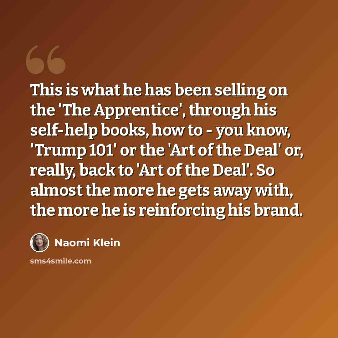 “This is what he has been selling on the 'The Apprentice', through his self-help books, how to - you know, 'Trump 101' or the 'Art of the Deal' or, really, back to 'Art of the Deal'. So almost the more he gets away with, the more he is reinforcing his brand.” quote by Naomi Klein