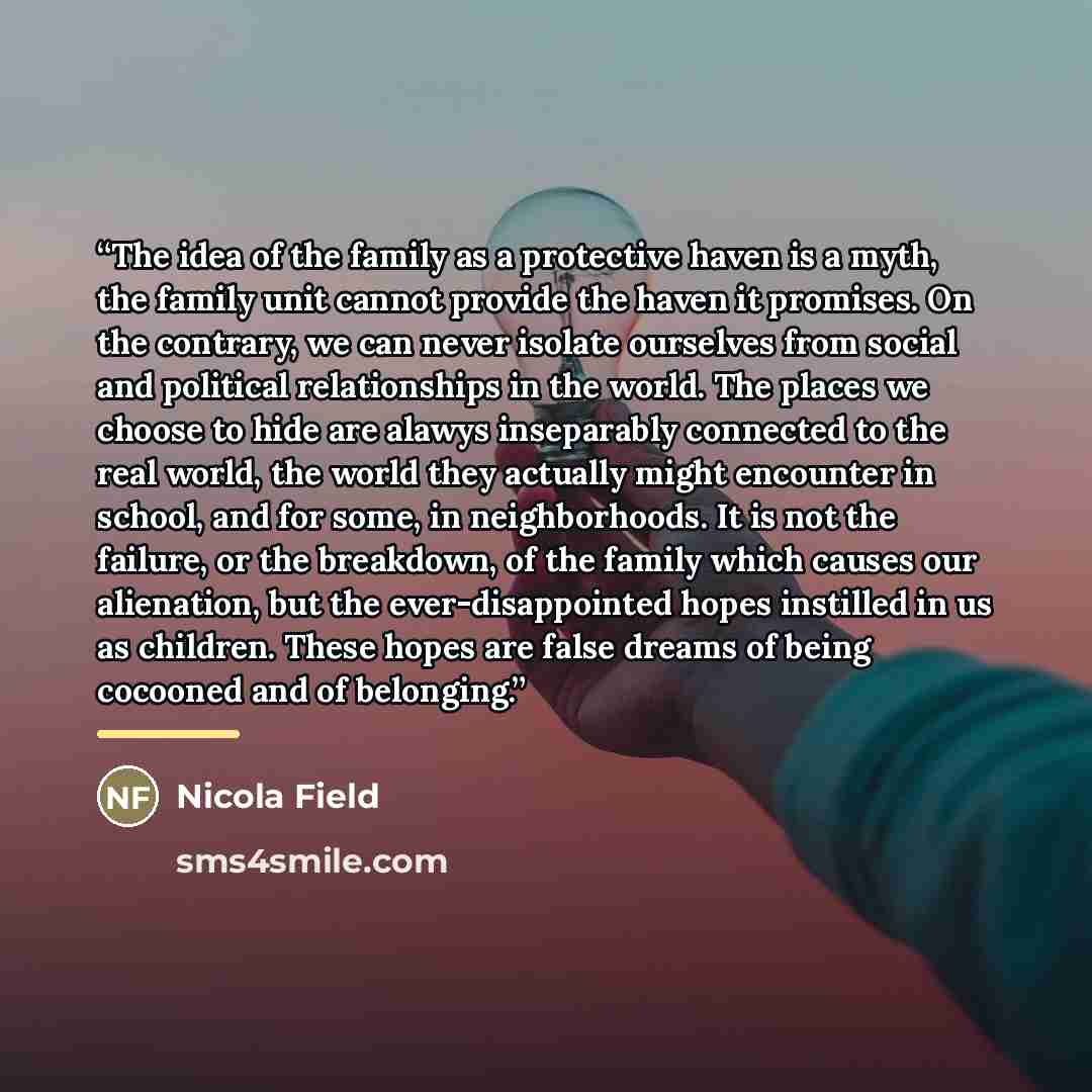 “The idea of the family as a protective haven is a myth, the family unit cannot provide the haven it promises. On the contrary, we can never isolate ourselves from social and political relationships in the world. The places we choose to hide are alawys inseparably connected to the real world, the…” quote by Nicola Field