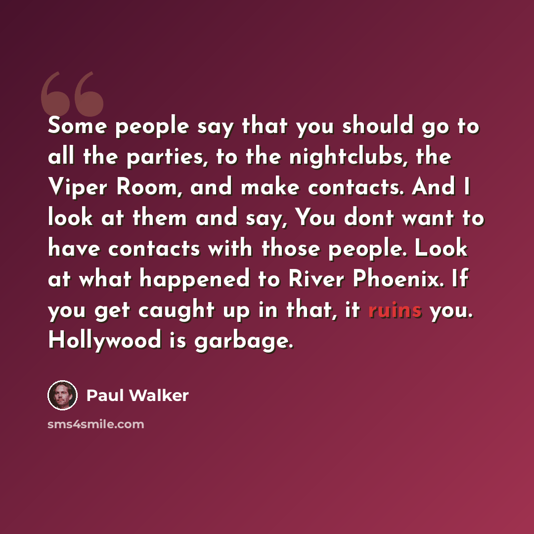 “Some people say that you should go to all the parties, to the nightclubs, the Viper Room, and make contacts. And I look at them and say, You dont want to have contacts with those people. Look at what happened to River Phoenix. If you get caught up in that, it ruins you. Hollywood is garbage.” quote by Paul Walker