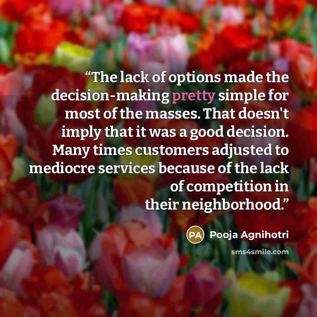 “The lack of options made the decision-making pretty simple for most of the masses. That doesn't imply that it was a good decision. Many times customers adjusted to mediocre services because of the lack of competition in their neighborhood.” quote by Pooja Agnihotri