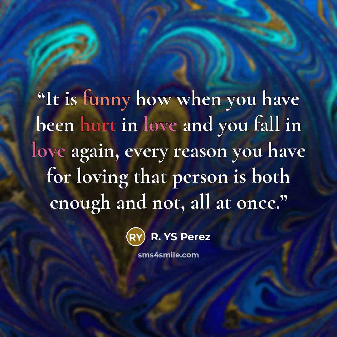 “It is funny how when you have been hurt in love and you fall in love again, every reason you have for loving that person is both enough and not, all at once.” quote by R. YS Perez