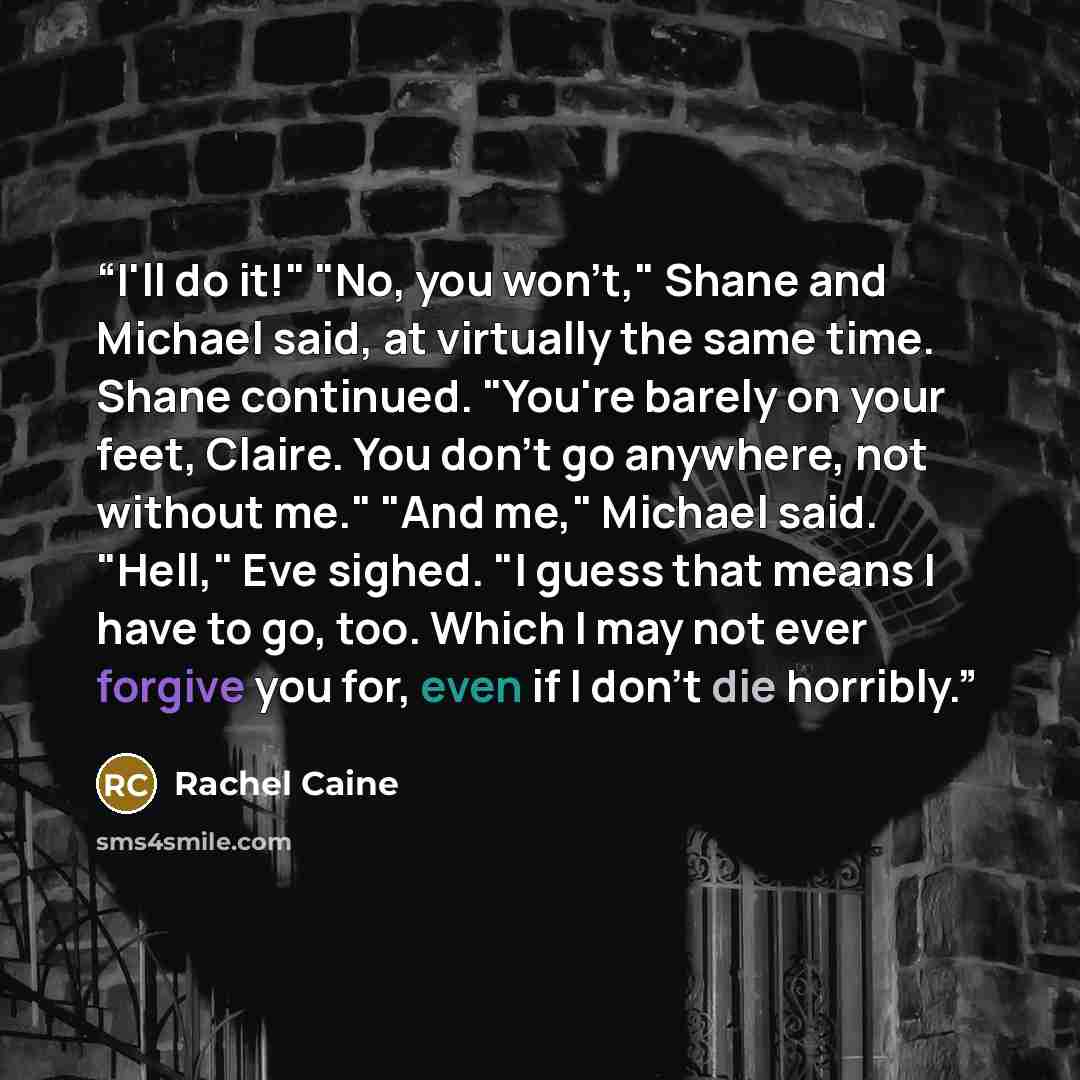 “I'll do it!" "No, you won't," Shane and Michael said, at virtually the same time. Shane continued. "You're barely on your feet, Claire. You don't go anywhere, not without me." "And me," Michael said. "Hell," Eve sighed. "I guess that means I have to go, too. Which I may not ever forgive you for…” quote by Rachel Caine
