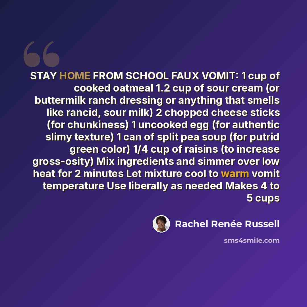 “STAY HOME FROM SCHOOL FAUX VOMIT: 1 cup of cooked oatmeal 1.2 cup of sour cream (or buttermilk ranch dressing or anything that smells like rancid, sour milk) 2 chopped cheese sticks (for chunkiness) 1 uncooked egg (for authentic slimy texture) 1 can of split pea soup (for putrid green color) 1/4…” quote by Rachel Renée Russell