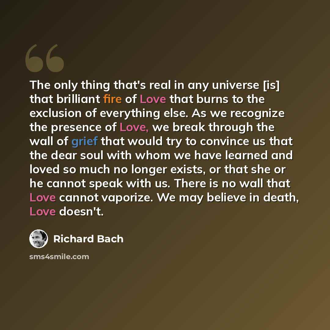 “The only thing that's real in any universe [is] that brilliant fire of Love that burns to the exclusion of everything else. As we recognize the presence of Love, we break through the wall of grief that would try to convince us that the dear soul with whom we have learned and loved so much no…” quote by Richard Bach