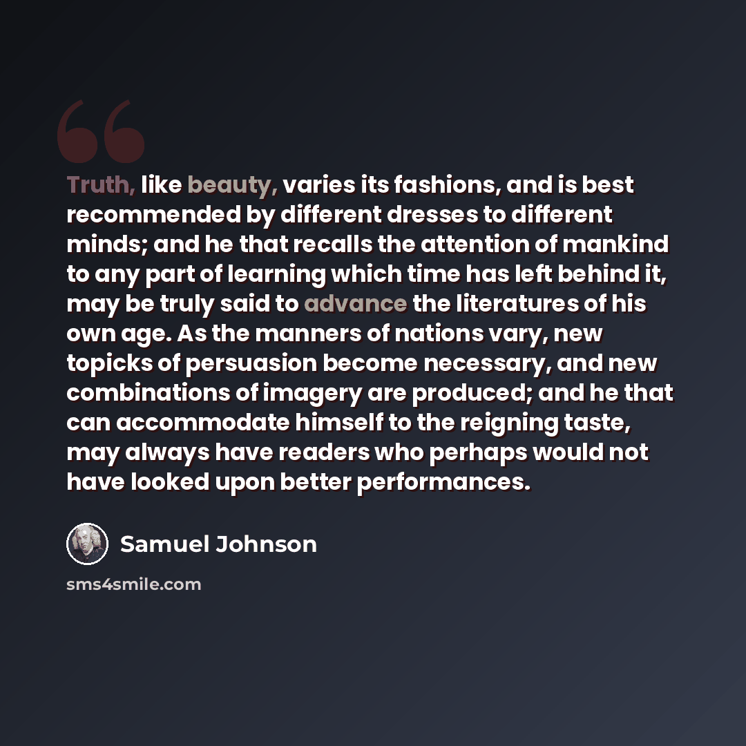 “Truth, like beauty, varies its fashions, and is best recommended by different dresses to different minds; and he that recalls the attention of mankind to any part of learning which time has left behind it, may be truly said to advance the literatures of his own age. As the manners of nations vary…” quote by Samuel Johnson