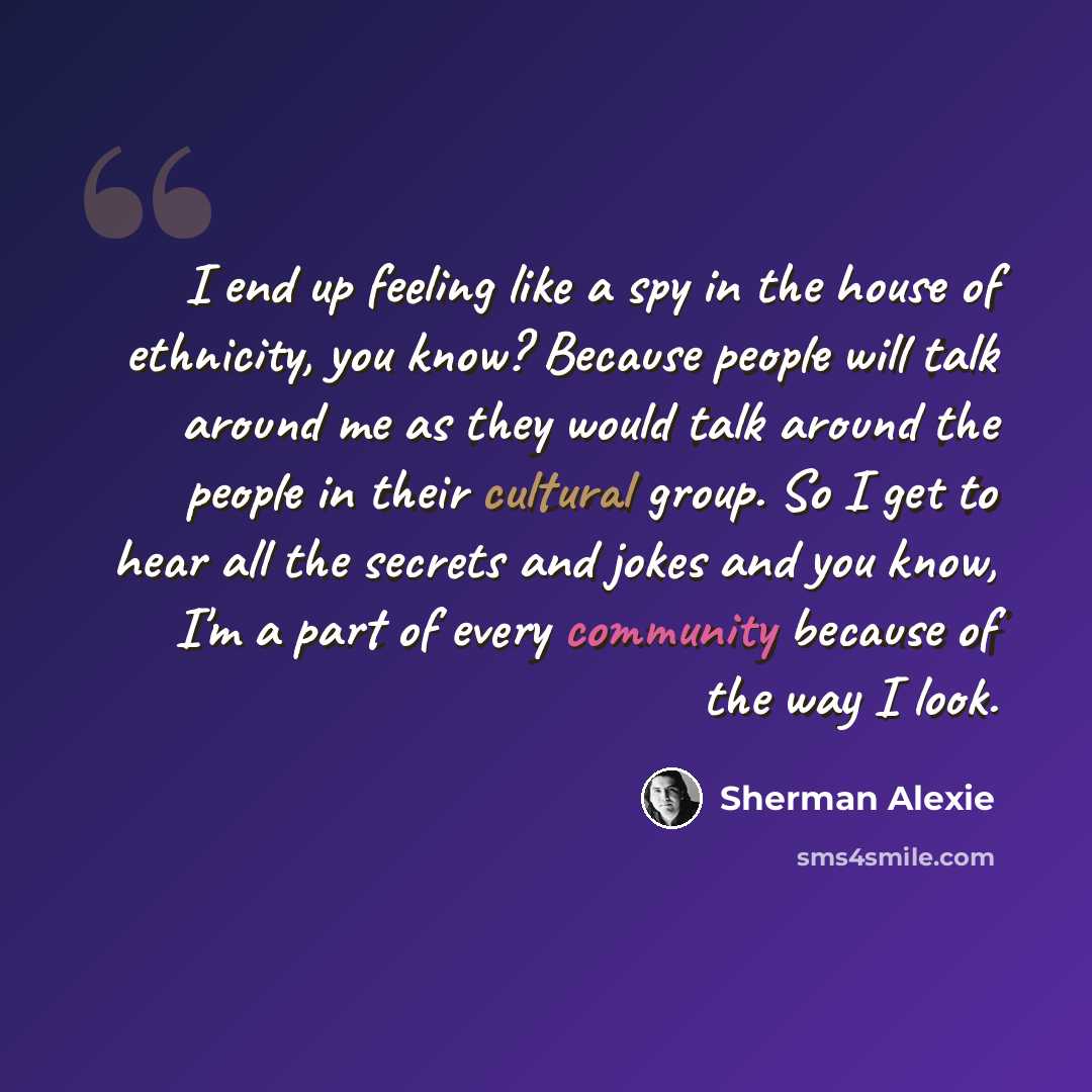 “I end up feeling like a spy in the house of ethnicity, you know? Because people will talk around me as they would talk around the people in their cultural group. So I get to hear all the secrets and jokes and you know, I'm a part of every community because of the way I look.” quote by Sherman Alexie