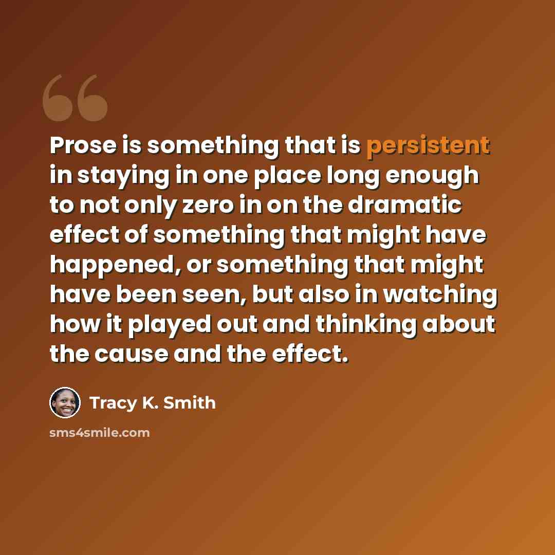 “Prose is something that is persistent in staying in one place long enough to not only zero in on the dramatic effect of something that might have happened, or something that might have been seen, but also in watching how it played out and thinking about the cause and the effect.” quote by Tracy K. Smith