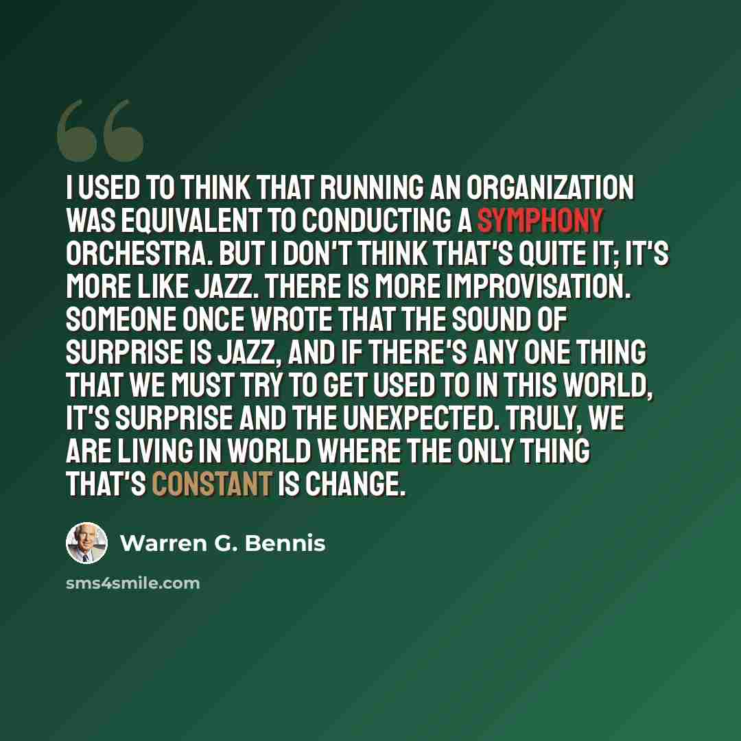 “I used to think that running an organization was equivalent to conducting a symphony orchestra. But I don't think that's quite it; it's more like jazz. There is more improvisation. Someone once wrote that the sound of surprise is jazz, and if there's any one thing that we must try to get used to…” quote by Warren G. Bennis