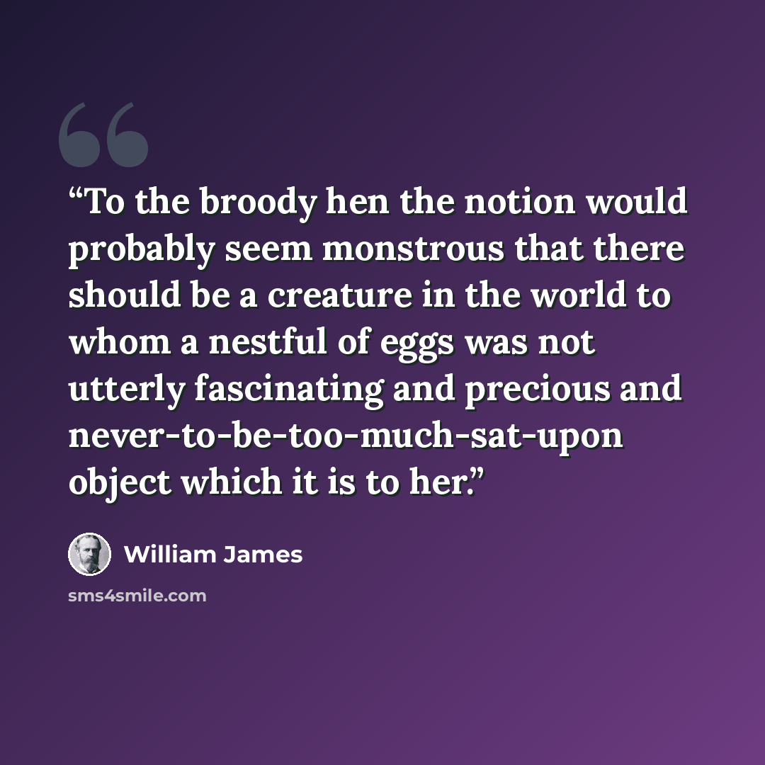 “To the broody hen the notion would probably seem monstrous that there should be a creature in the world to whom a nestful of eggs was not utterly fascinating and precious and never-to-be-too-much-sat-upon object which it is to her.” quote by William James