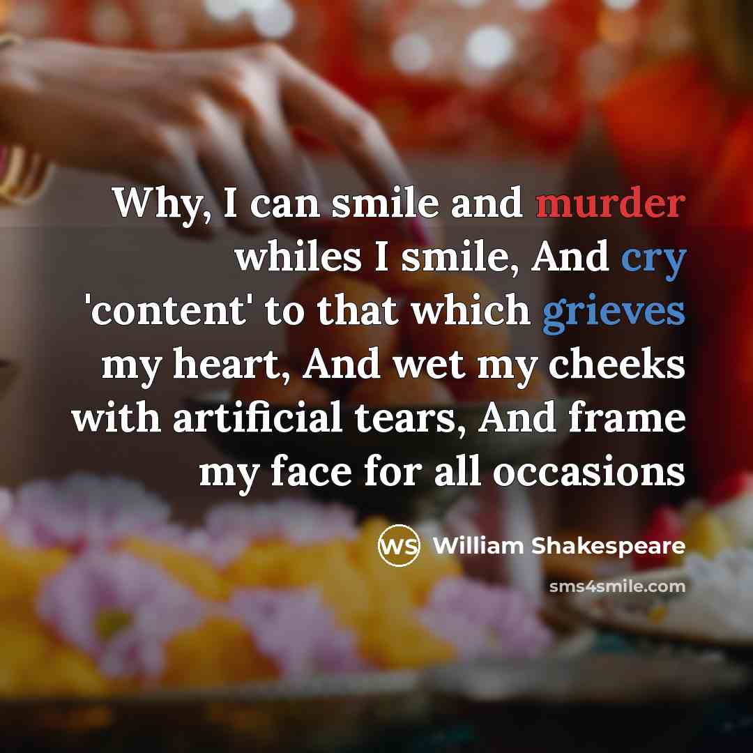 “Why, I can smile and murder whiles I smile, And cry 'content' to that which grieves my heart, And wet my cheeks with artificial tears, And frame my face for all occasions” quote by William Shakespeare