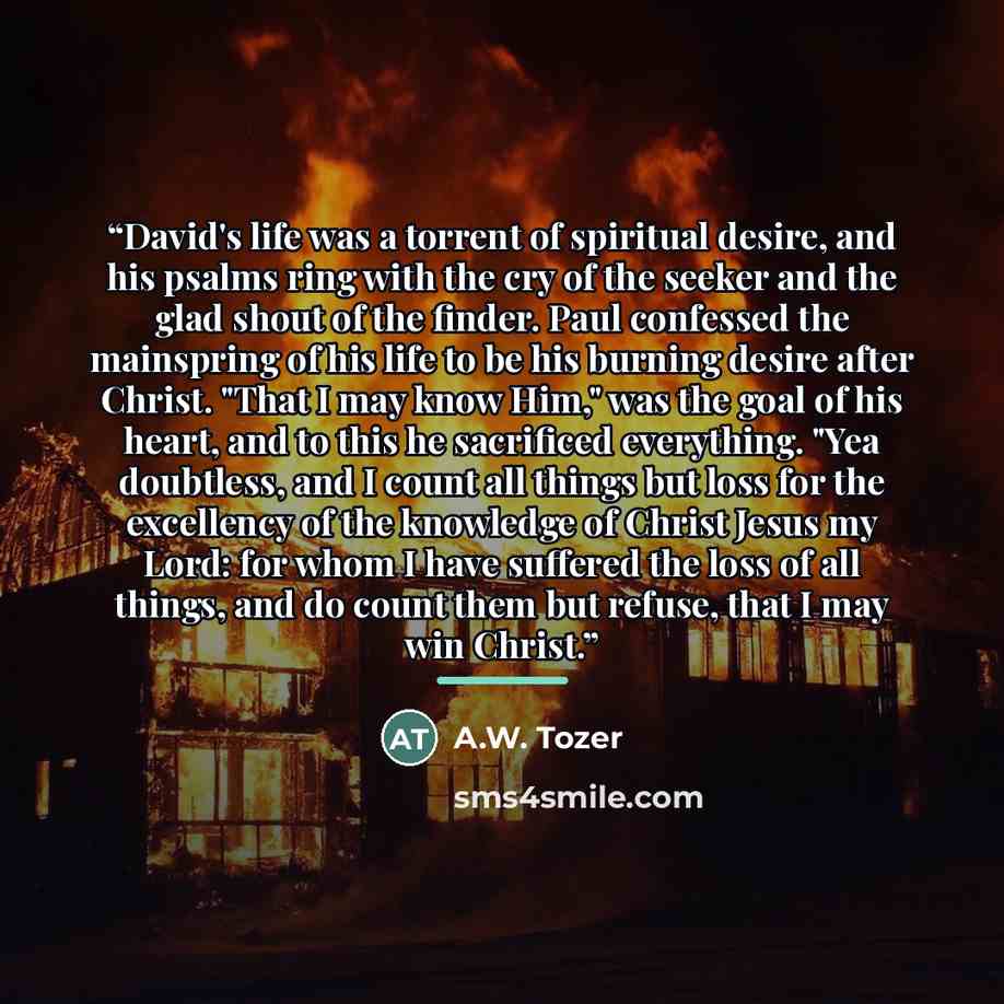 “David's life was a torrent of spiritual desire, and his psalms ring with the cry of the seeker and the glad shout of the finder. Paul confessed the mainspring of his life to be his burning desire after Christ. "That I may know Him," was the goal of his heart, and to this he sacrificed everything…” quote by A.W. Tozer