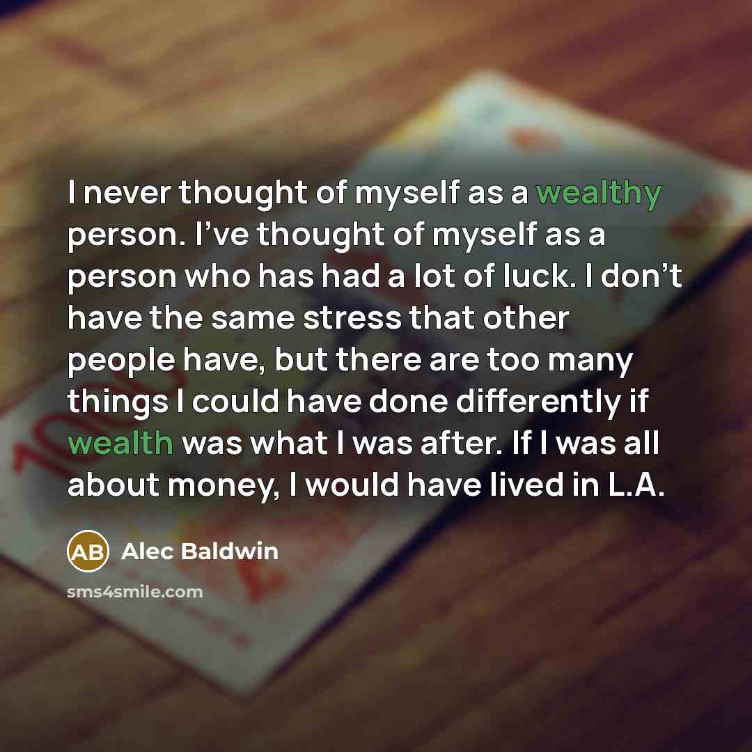“I never thought of myself as a wealthy person. I've thought of myself as a person who has had a lot of luck. I don't have the same stress that other people have, but there are too many things I could have done differently if wealth was what I was after. If I was all about money, I would have lived…” quote by Alec Baldwin