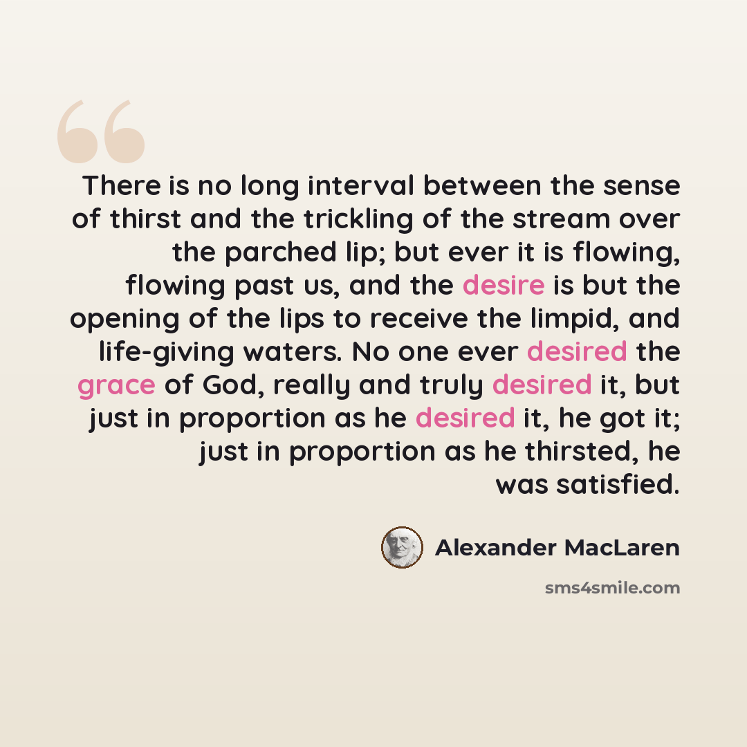 “There is no long interval between the sense of thirst and the trickling of the stream over the parched lip; but ever it is flowing, flowing past us, and the desire is but the opening of the lips to receive the limpid, and life-giving waters. No one ever desired the grace of God, really and truly…” quote by Alexander MacLaren