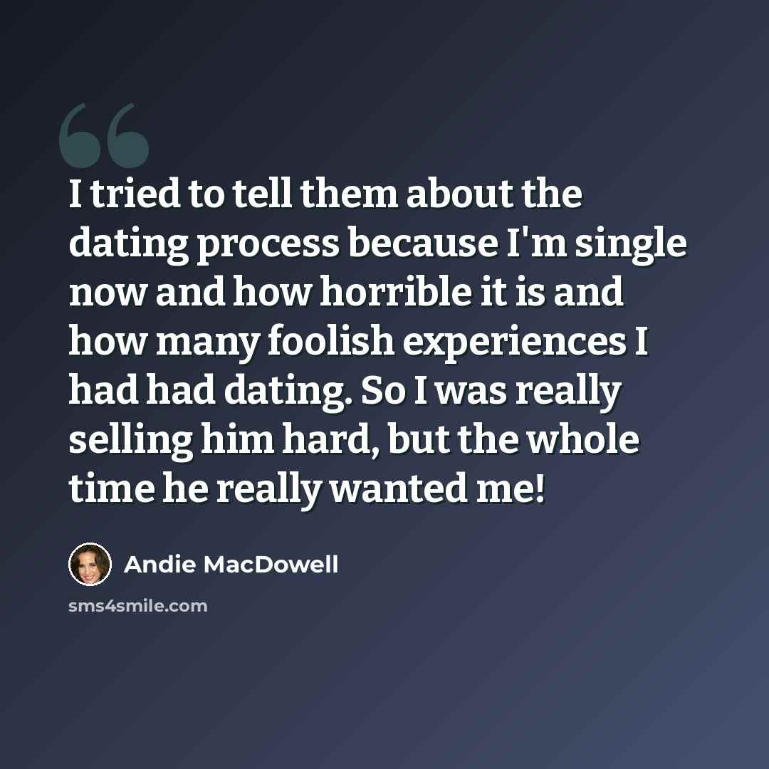 “I tried to tell them about the dating process because I'm single now and how horrible it is and how many foolish experiences I had had dating. So I was really selling him hard, but the whole time he really wanted me!” quote by Andie MacDowell