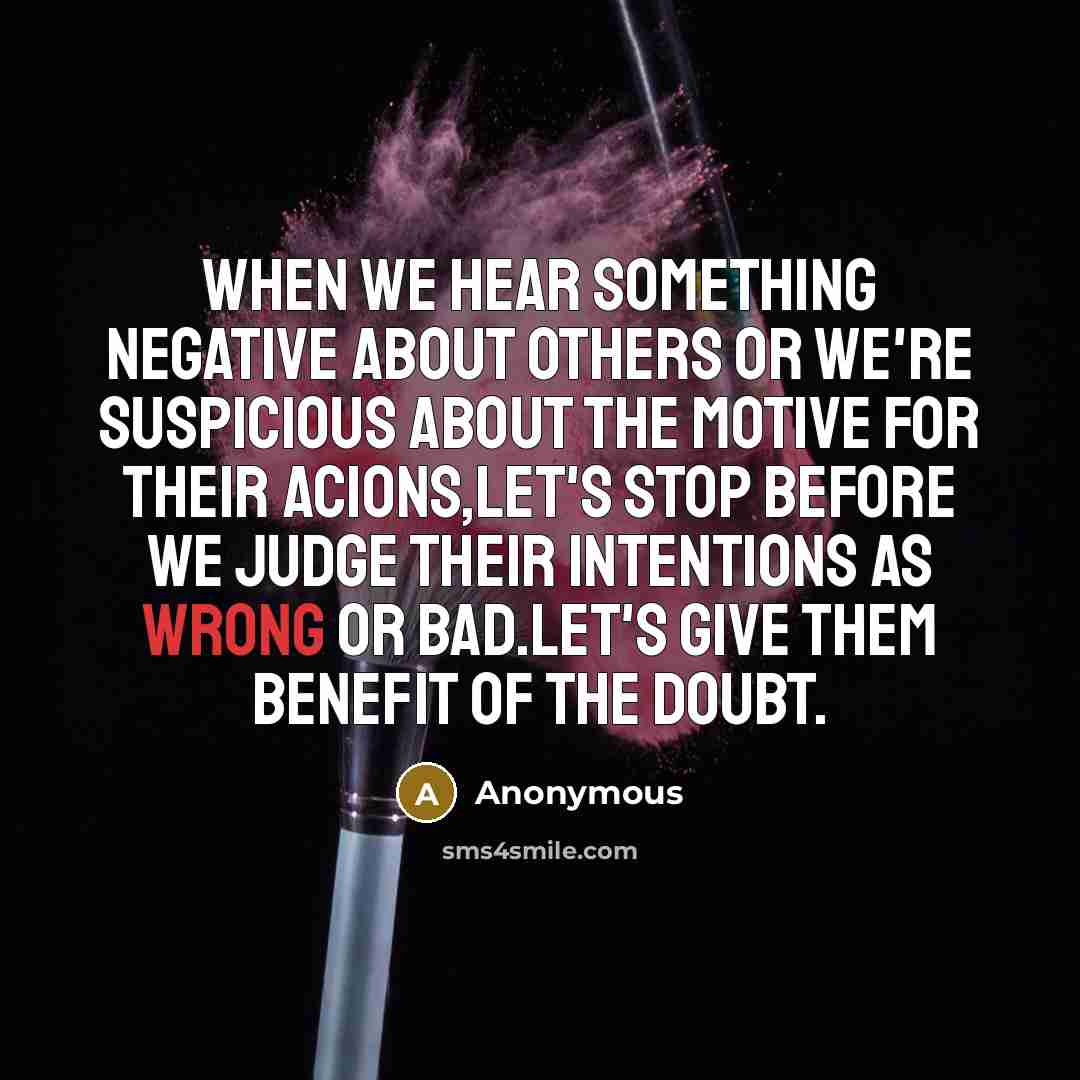 “When we hear something negative about others or we're suspicious about the motive for their acions,let's stop before we judge their intentions as wrong or bad.Let's give them benefit of the doubt.” quote by Anonymous