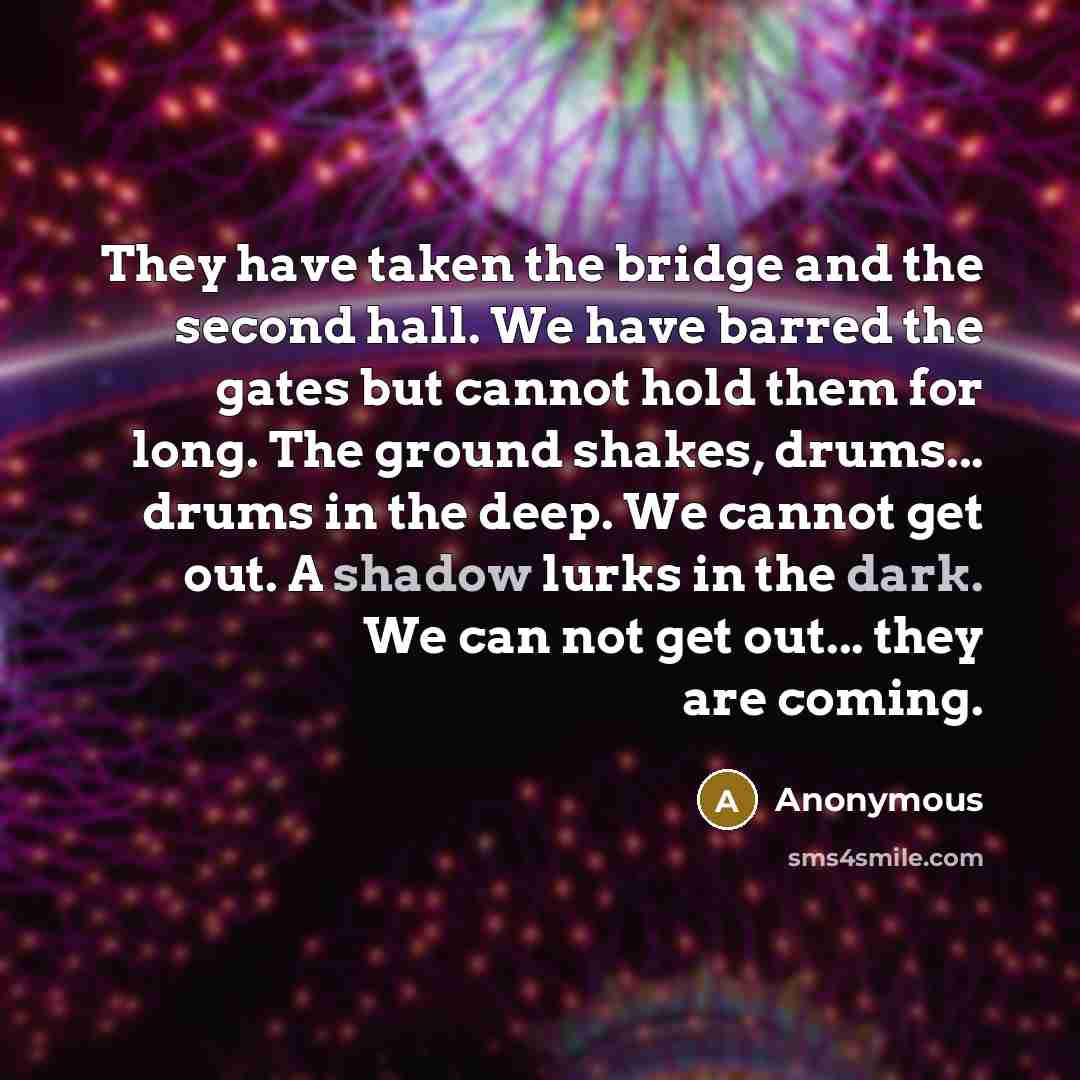 “They have taken the bridge and the second hall. We have barred the gates but cannot hold them for long. The ground shakes, drums... drums in the deep. We cannot get out. A shadow lurks in the dark. We can not get out... they are coming.” quote by Anonymous