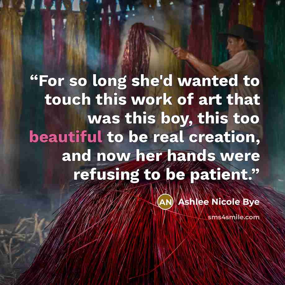 “For so long she'd wanted to touch this work of art that was this boy, this too beautiful to be real creation, and now her hands were refusing to be patient.” quote by Ashlee Nicole Bye