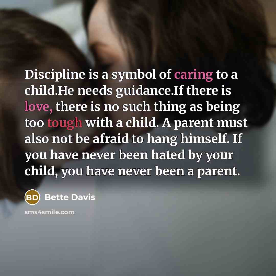 “Discipline is a symbol of caring to a child.He needs guidance.If there is love, there is no such thing as being too tough with a child. A parent must also not be afraid to hang himself. If you have never been hated by your child, you have never been a parent.” quote by Bette Davis