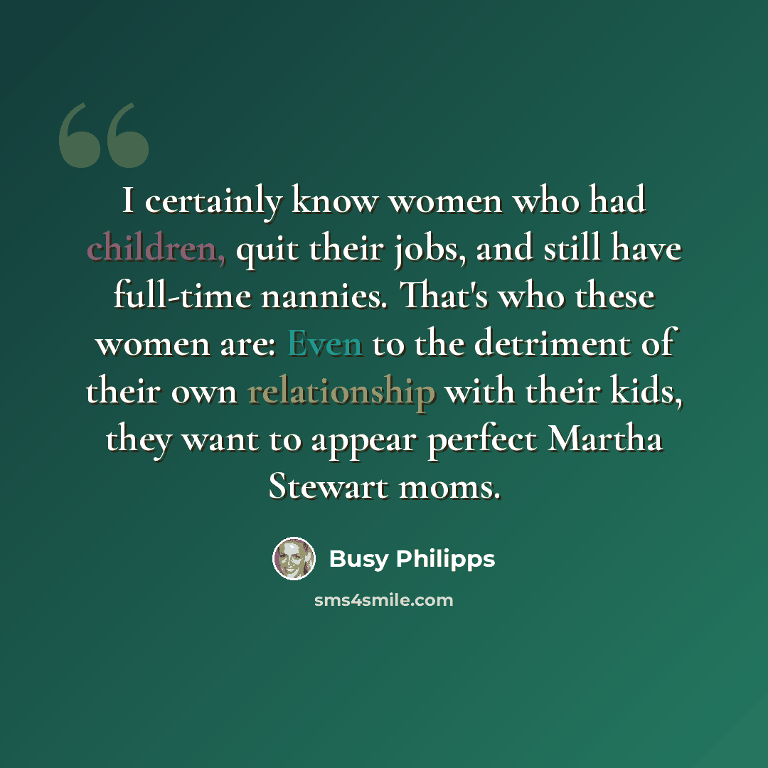 “I certainly know women who had children, quit their jobs, and still have full-time nannies. That's who these women are: Even to the detriment of their own relationship with their kids, they want to appear perfect Martha Stewart moms.” quote by Busy Philipps