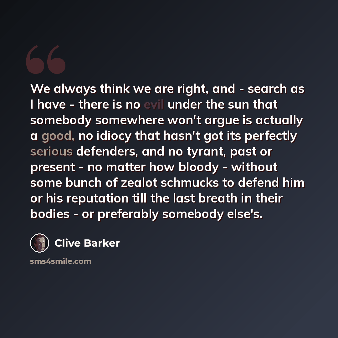 “We always think we are right, and - search as I have - there is no evil under the sun that somebody somewhere won't argue is actually a good, no idiocy that hasn't got its perfectly serious defenders, and no tyrant, past or present - no matter how bloody - without some bunch of zealot schmucks to…” quote by Clive Barker