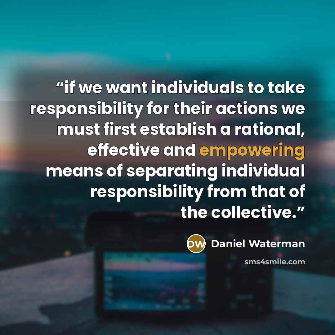 “if we want individuals to take responsibility for their actions we must first establish a rational, effective and empowering means of separating individual responsibility from that of the collective.” quote by Daniel Waterman