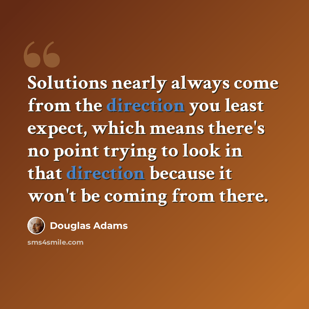 “Solutions nearly always come from the direction you least expect, which means there's no point trying to look in that direction because it won't be coming from there.” quote by Douglas Adams