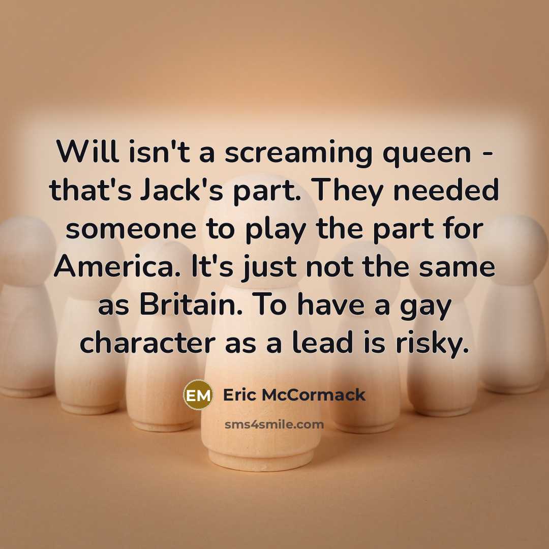 “Will isn't a screaming queen - that's Jack's part. They needed someone to play the part for America. It's just not the same as Britain. To have a gay character as a lead is risky.” quote by Eric McCormack