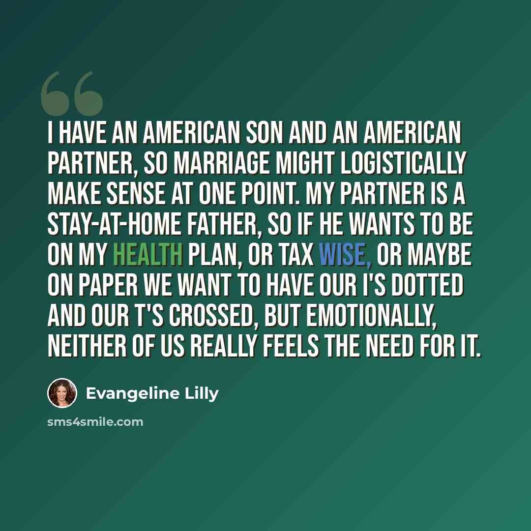 “I have an American son and an American partner, so marriage might logistically make sense at one point. My partner is a stay-at-home father, so if he wants to be on my health plan, or tax wise, or maybe on paper we want to have our I's dotted and our T's crossed, but emotionally, neither of us…” quote by Evangeline Lilly