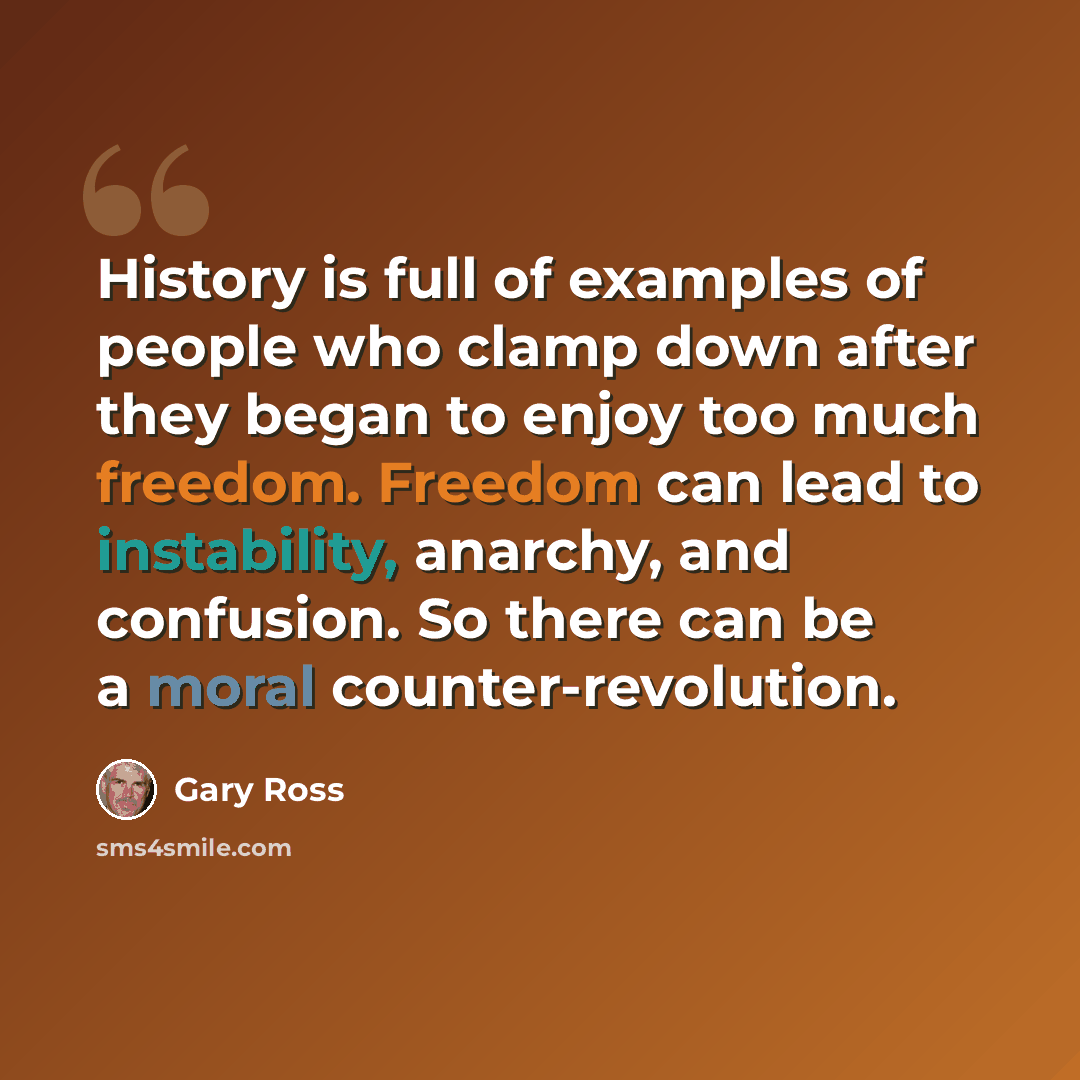 “History is full of examples of people who clamp down after they began to enjoy too much freedom. Freedom can lead to instability, anarchy, and confusion. So there can be a moral counter-revolution.” quote by Gary Ross
