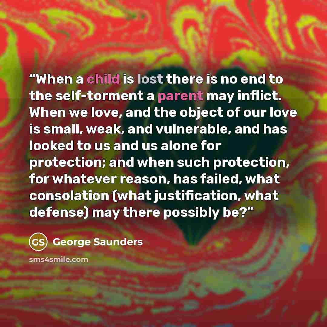 “When a child is lost there is no end to the self-torment a parent may inflict. When we love, and the object of our love is small, weak, and vulnerable, and has looked to us and us alone for protection; and when such protection, for whatever reason, has failed, what consolation (what justification…” quote by George Saunders