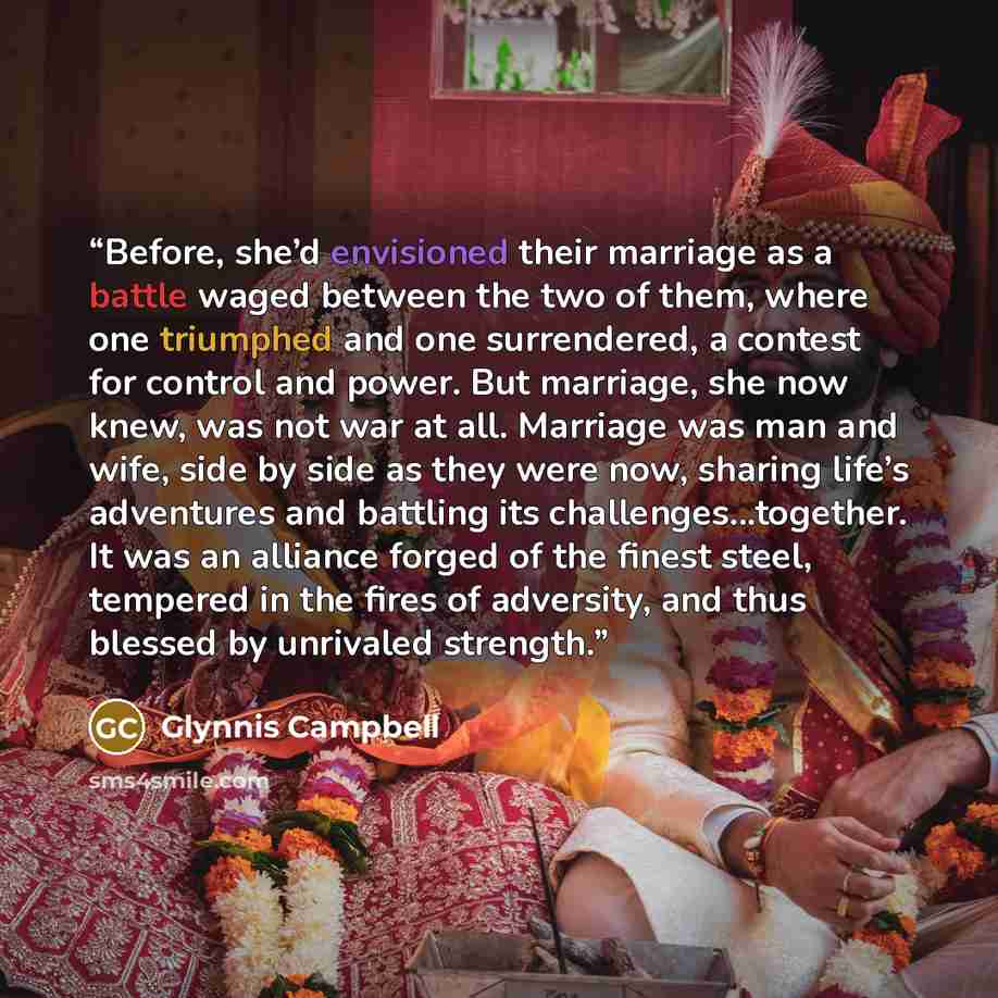 “Before, she’d envisioned their marriage as a battle waged between the two of them, where one triumphed and one surrendered, a contest for control and power. But marriage, she now knew, was not war at all. Marriage was man and wife, side by side as they were now, sharing life’s adventures and…” quote by Glynnis Campbell