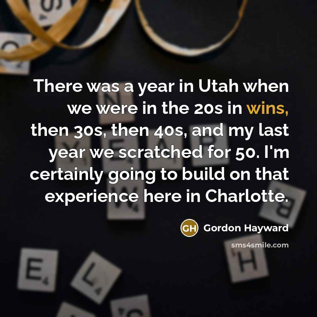 “There was a year in Utah when we were in the 20s in wins, then 30s, then 40s, and my last year we scratched for 50. I'm certainly going to build on that experience here in Charlotte.” quote by Gordon Hayward