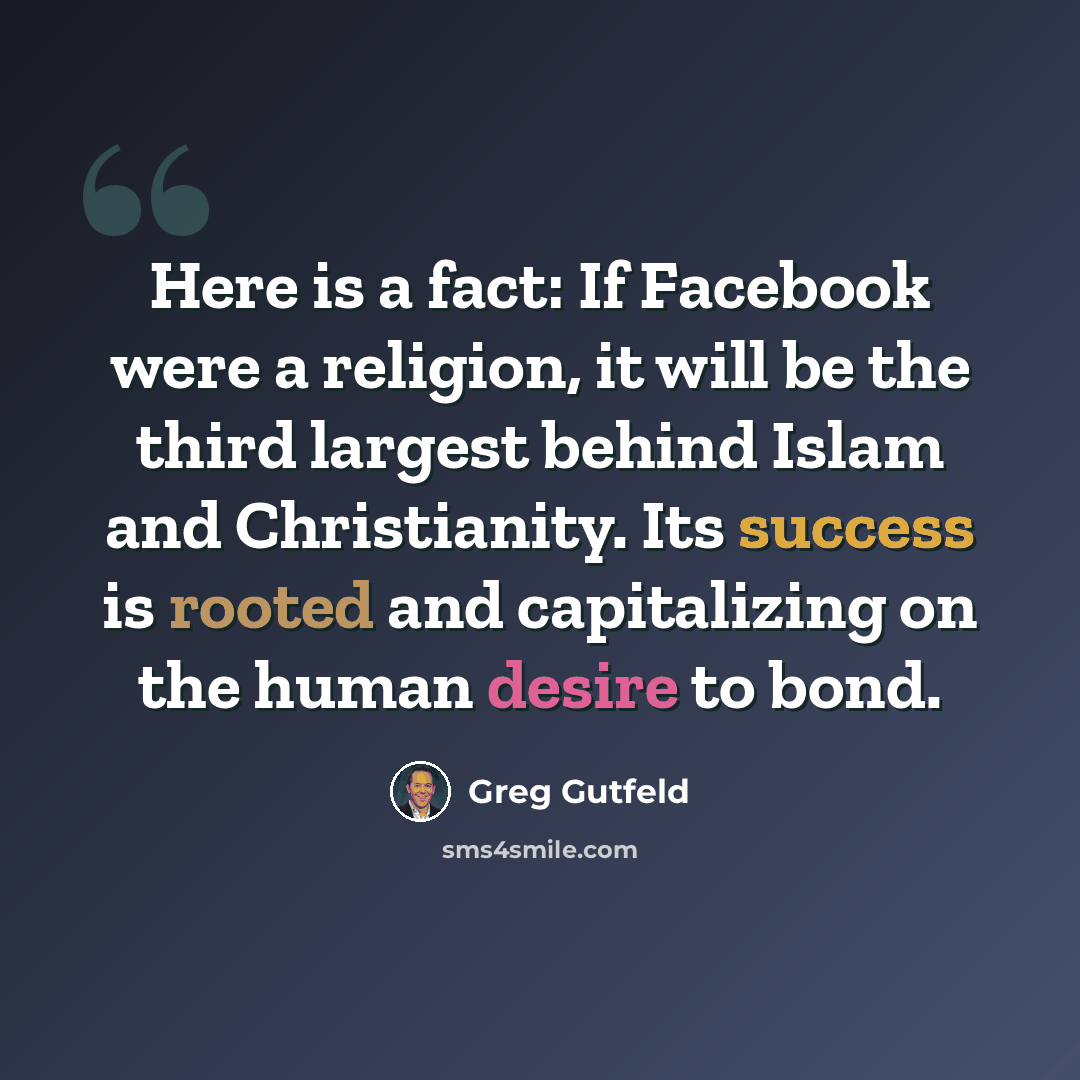 “Here is a fact: If Facebook were a religion, it will be the third largest behind Islam and Christianity. Its success is rooted and capitalizing on the human desire to bond.” quote by Greg Gutfeld